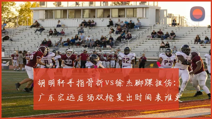 胡明轩手指骨折vs徐杰脚踝扭伤：广东宏远后场双枪复出时间表谁更乐观