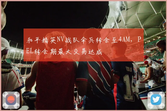 和平精英NV战队伞兵转会至4AM，PEL转会期最大交易达成