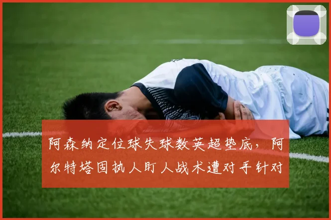 阿森纳定位球失球数英超垫底,阿尔特塔固执人盯人战术遭对手针对性破解