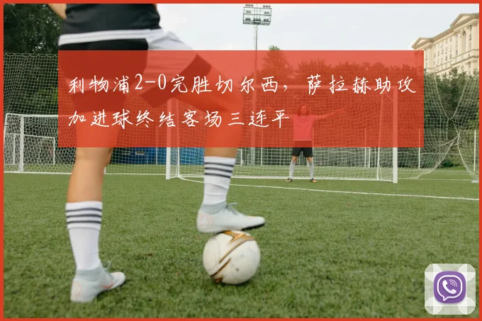 利物浦2-0完胜切尔西，萨拉赫助攻加进球终结客场三连平