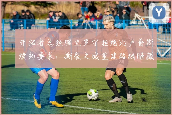 开拓者总经理克罗宁拒绝比卢普斯续约要求，撕裂之城重建路线暗藏危机？